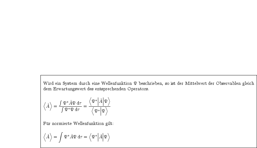 |----------------------------------------------------------------------------------------|
|Wird ein System durch eine Wellenfunktion Y beschrieben, so ist der Mittelwert der Observablen gleich
|dem Erwartungswert des entsprechenden Operators.                                          |
|                                                                                        |
|< >    integral  *         < *||^|| >                                                             |
| ^A  = - integral Y-A^Y-dt-= -Y<-|A||Y>--                                                            |
|         Y*Y dt      Y*||Y                                                                |
|                                                                                        |
|Fur normierte Wellenfunktion gilt:                                                        |
|                                                                                       |
|< >    integral            <  || || >                                                             |
| ^A  =   Y*^AY dt =  Y*|^A|Y                                                              |
|                                                                                        |
-----------------------------------------------------------------------------------------
