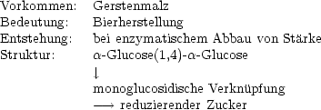 Vorkommen:   Gerstenmalz
Bedeutung:   Bierherstellung
Entstehung:  bei enzymatischem Abbau von Starke
Struktur:     a-Glucose(1,4)-a-Glucose
              |, 
             monoglucosidische Verknupfung
             --->  reduzierender Zucker
     