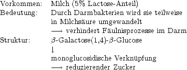 Vorkommen:   Milch (5% Lactose- Anteil)
Bedeutung:   Durch Darmbakterien wird sie teilweise
             in Milchsaure umgewandelt
             --->  verhindert Faulnisprozesse im Darm
Struktur:     b-Galactose(1,4)- b -Glucose
              |, 
             monoglucosidische Verknupfung
             --->  reduzierender Zucker
     