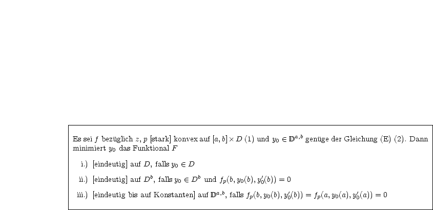 |----------------------------------------------------------------------------------------|
|                                                                                        |
|Es sei f bezuglich z, p [stark] konvex auf [a,b] D (1) und y0  (-  Da,b genuge der Gleichung (E) (2). Dann
|minimiert y0 das Funktional F                                                            |
|                                                                                        |
|  i.) [eindeutig] auf D, falls y0  (-  D                                                        |
| ii.) [eindeutig] auf Db, falls y   (-  Db und f(b,y (b),y'(b)) = 0                               |
|                          0          p   0    0                                         |
| iii.) [eindeutig bis auf Konstanten] auf Da,b, falls fp(b,y0(b),y'0(b)) = fp(a,y0(a),y'0(a)) = 0      |
-----------------------------------------------------------------------------------------|
