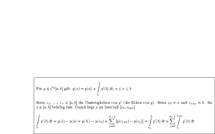 |----------------------------------------------------------------------------------------|
|                               integral x                                                       |
|Fur y  (-  ^C1[a,b] gilt: y(x) = y(a) + y'(t)dt, a < x < b                                       |
|                                                                                        |
|                              a                                                         |
|Seien c1, ..., cN  (-  [a,b] die Unstetigkeiten von y'(die Ecken von y). Setze c0 = a und cN+1 = b. Sei
|x  (-  [a,b] beliebig fest. Damit liegt x im Intervall [ck,ck+1].                                    |
|                                                                                        |
| integral x                                N -1                 integral x       k-1 c integral j+1                |
|  y'(t)dt = y(x)- y(a) = y(X) - y(c)+  sum  [y(c  )- y(c)] =  y'(t)dt+  sum      y'(t)dt          |
|                               k    j=0    j+1     j              j=0                    |
|a                                                      ck             cj                 |
-----------------------------------------------------------------------------------------
